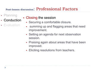 Post-lesson discussion: Professional Factors
• Planning
• Conduction
• Evaluation
 Closing the session
 Securing a comfortable closure.
 summing up and flagging areas that need
improvement.
 Setting an agenda for next observation
session.
 Praising again about areas that have been
improved.
 Eliciting resolutions from teachers.
 
