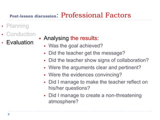 Post-lesson discussion: Professional Factors
• Planning
• Conduction
• Evaluation
 Analysing the results:
 Was the goal achieved?
 Did the teacher get the message?
 Did the teacher show signs of collaboration?
 Were the arguments clear and pertinent?
 Were the evidences convincing?
 Did I manage to make the teacher reflect on
his/her questions?
 Did I manage to create a non-threatening
atmosphere?
 