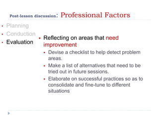 Post-lesson discussion: Professional Factors
• Planning
• Conduction
• Evaluation
 Reflecting on areas that need
improvement
 Devise a checklist to help detect problem
areas.
 Make a list of alternatives that need to be
tried out in future sessions.
 Elaborate on successful practices so as to
consolidate and fine-tune to different
situations
 