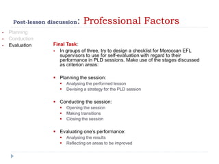 Post-lesson discussion: Professional Factors
• Planning
• Conduction
• Evaluation Final Task:
 In groups of three, try to design a checklist for Moroccan EFL
supervisors to use for self-evaluation with regard to their
performance in PLD sessions. Make use of the stages discussed
as criterion areas:
 Planning the session:
 Analysing the performed lesson
 Devising a strategy for the PLD session
 Conducting the session:
 Opening the session
 Making transitions
 Closing the session
 Evaluating one’s performance:
 Analysing the results
 Reflecting on areas to be improved
 