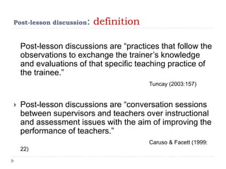 Post-lesson discussion: definition
Post-lesson discussions are “practices that follow the
observations to exchange the trainer’s knowledge
and evaluations of that specific teaching practice of
the trainee.”
Tuncay (2003:157)
 Post-lesson discussions are “conversation sessions
between supervisors and teachers over instructional
and assessment issues with the aim of improving the
performance of teachers.”
Caruso & Facett (1999:
22)
 