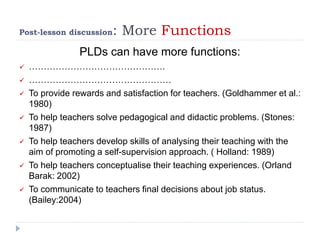 Post-lesson discussion: More Functions
PLDs can have more functions:
 ……………………………………….
 …………………………………………
 To provide rewards and satisfaction for teachers. (Goldhammer et al.:
1980)
 To help teachers solve pedagogical and didactic problems. (Stones:
1987)
 To help teachers develop skills of analysing their teaching with the
aim of promoting a self-supervision approach. ( Holland: 1989)
 To help teachers conceptualise their teaching experiences. (Orland
Barak: 2002)
 To communicate to teachers final decisions about job status.
(Bailey:2004)
 