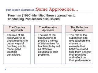 Post-lesson discussion:Some Approaches…
Freeman (1990) identified three approaches to
conducting Post-lesson discussions:
The Directive
Approach
• The role of the
supervisor is to
direct teachers to
better ways of
teaching and to
model good
teaching
behaviours.
The Alternative
Approach
• The role of the
supervisor is to
provide a variety
of alternatives for
teachers to try out
as effective
solutions to their
problems.
The Reflective
Approach
• The role of the
supervisor is to
give teachers the
chance to
evaluate their
behaviours and
help them analyse
their practices
and reflect on
their performance.
 