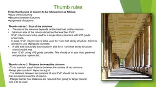 Thumb rules
Three thumb rules of column to be followed are as follows:
Size of the Columns
Distance between Columns
Alignment of columns
Thumb rule no.1- Size of the columns:
• The size of the columns depends on the total load on the columns.
• Minimum size of the column should not be less than 9”x9”.
9”x9” columns are to be used for a single storey structure with M15 grade
of concrete.
In case, 9”x9” column size is to be used for 1 and half storey structure, then it is
advised to use M20 grade concrete.
• A safe and structurally sound column size for a 1 and half storey structure
should not be less
than 12”x9” using M15 grade concrete. This should be in your most preferred
and practical options list.
Thumb rule no.2: Distance between the columns
• Try to maintain equal distance between the centers of two columns.
Always plan a column layout on a grid.
• The distance between two columns of size 9”x9” should not be more
than 4m centre to centre of column.
• If larger barrier free distances are required then going for larger column
size is to be used
 
