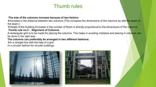 The size of the columns increase because of two factors:
Increase in the distance between two columns (This increases the dimensions of the columns as well the depth of
the beam.)
Height of the building (Increase in the number of floors is directly proportional to the dimensions of the columns.
Thumb rule no.3 : Alignment of Columns
A rectangular grid is to be made for placing the columns. This helps in avoiding mistakes and placing in columns can
be done in the right way.
The columns can preferably be arranged in two different fashions:
In a straight line with the help of a grid
In a circular fashion for circular buildings.
Thumb rules
 