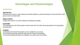 Advantages and Disadvantages
ADVANTAGES
AESTHETICS
•Sometimes the heavy or rigid masses are treated politely by using the framework of the post-lintel which
gives an extra ordinary looks.
SPAN & SPACE
•Larger span (column to column distance) of building is possible.
ECONOMIC
•The maintenance cost of this system remains lower than the other structural system for its long lasting
characteristics.
CLIMATE
•Considering the climate this system is more suitable for our country.
•The control of openings admits the little amount of heat in the building.
•For the free flowing plan light and ventilation can easily insert the building.
 
