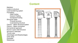 Content
Definition
Loads on structure
Load transferring system
Foundation
•Wall Footing
•Column Footing
•Combined Footing
Structural Types
•Framed structure
•Load bearing structure
Column – Beam structural system
Column – Beam connection
Conventional approach
Punch in post- lintel structure
Structure in staircase
Thumb rules
Advantages and Disadvantages
Case study
Examples
References
 