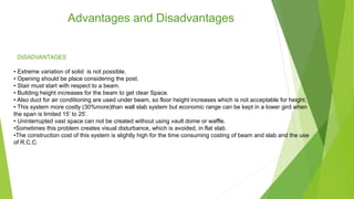 Advantages and Disadvantages
• Extreme variation of solid is not possible.
• Opening should be place considering the post.
• Stair must start with respect to a beam.
• Building height increases for the beam to get clear Space.
• Also duct for air conditioning are used under beam, so floor height increases which is not acceptable for height.
• This system more costly (30%more)than wall slab system but economic range can be kept in a lower gird when
the span is limited 15’ to 25’.
• Uninterrupted vast space can not be created without using vault dome or waffle.
•Sometimes this problem creates visual disturbance, which is avoided, in flat slab.
•The construction cost of this system is slightly high for the time consuming costing of beam and slab and the use
of R.C.C.
DISADVANTAGES
 