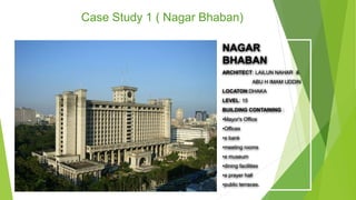 Case Study 1 ( Nagar Bhaban)
NAGAR
BHABAN
ARCHITECT: LAILUN NAHAR &
ABU H IMAM UDDIN
LOCATON:DHAKA
LEVEL: 15
BUILDING CONTAINING :
•Mayor's Office
•Offices
•a bank
•meeting rooms
•a museum
•dining facilities
•a prayer hall
•public terraces.
 