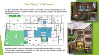 Case Study 3 ( SA House)
• Oriented toward the south, where the home is most open to its surroundings.
• The courtyard has a glass roof which lets light, wind and rain through, creating an
ever-changing environmental reservoir.
The floor plan of the three levels reveals a noticeable absence of passageways, as
direct communication between different rooms is preferred, without any clear divisions
between the spaces.
 