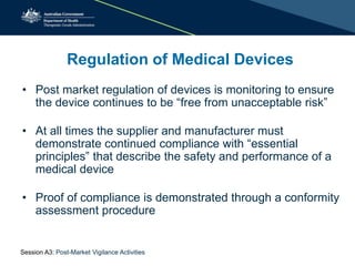 Regulation of Medical Devices
• Post market regulation of devices is monitoring to ensure
the device continues to be “free from unacceptable risk”
• At all times the supplier and manufacturer must
demonstrate continued compliance with “essential
principles” that describe the safety and performance of a
medical device
• Proof of compliance is demonstrated through a conformity
assessment procedure
Session A3: Post-Market Vigilance Activities
 
