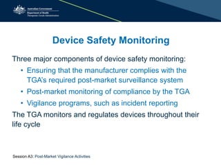 Device Safety Monitoring
Three major components of device safety monitoring:
• Ensuring that the manufacturer complies with the
TGA’s required post-market surveillance system
• Post-market monitoring of compliance by the TGA
• Vigilance programs, such as incident reporting
The TGA monitors and regulates devices throughout their
life cycle
Session A3: Post-Market Vigilance Activities
 