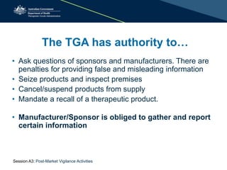 The TGA has authority to…
• Ask questions of sponsors and manufacturers. There are
penalties for providing false and misleading information
• Seize products and inspect premises
• Cancel/suspend products from supply
• Mandate a recall of a therapeutic product.
• Manufacturer/Sponsor is obliged to gather and report
certain information
Session A3: Post-Market Vigilance Activities
 