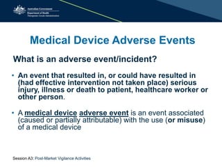 Medical Device Adverse Events
• An event that resulted in, or could have resulted in
(had effective intervention not taken place) serious
injury, illness or death to patient, healthcare worker or
other person.
• A medical device adverse event is an event associated
(caused or partially attributable) with the use (or misuse)
of a medical device
What is an adverse event/incident?
Session A3: Post-Market Vigilance Activities
 