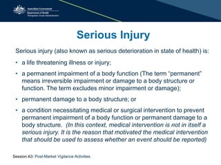 Serious injury (also known as serious deterioration in state of health) is:
• a life threatening illness or injury;
• a permanent impairment of a body function (The term “permanent”
means irreversible impairment or damage to a body structure or
function. The term excludes minor impairment or damage);
• permanent damage to a body structure; or
• a condition necessitating medical or surgical intervention to prevent
permanent impairment of a body function or permanent damage to a
body structure. (In this context, medical intervention is not in itself a
serious injury. It is the reason that motivated the medical intervention
that should be used to assess whether an event should be reported)
Serious Injury
Session A3: Post-Market Vigilance Activities
 