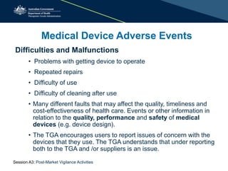 Medical Device Adverse Events
Difficulties and Malfunctions
• Problems with getting device to operate
• Repeated repairs
• Difficulty of use
• Difficulty of cleaning after use
• Many different faults that may affect the quality, timeliness and
cost-effectiveness of health care. Events or other information in
relation to the quality, performance and safety of medical
devices (e.g. device design).
• The TGA encourages users to report issues of concern with the
devices that they use. The TGA understands that under reporting
both to the TGA and /or suppliers is an issue.
Session A3: Post-Market Vigilance Activities
 