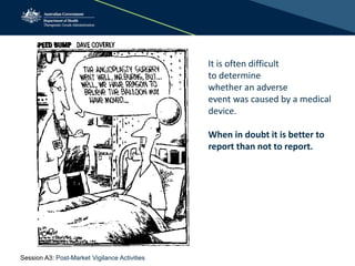 It is often difficult
to determine
whether an adverse
event was caused by a medical
device.
When in doubt it is better to
report than not to report.
Session A3: Post-Market Vigilance Activities
 