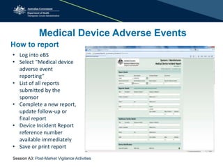 Medical Device Adverse Events
How to report
• Log into eBS
• Select “Medical device
adverse event
reporting”
• List of all reports
submitted by the
sponsor
• Complete a new report,
update follow-up or
final report
• Device Incident Report
reference number
available immediately
• Save or print report
Session A3: Post-Market Vigilance Activities
 