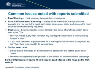 Common Issues noted with reports submitted
• Proof Reading – check accuracy, be careful of cut and paste
• Lack of Information or Relevancy – ensure all the information is made available,
accurate and relevant to the event as it makes assessment easier and reduces the need
of further information being requested
• Duplicates – Ensure all parties in your company are aware of what has already been
sent to the TGA.
- The TGA makes every effort to match any user report it receives to a corresponding
sponsor’s report.
- If you have been sent a questionnaire for a user report and you have not reported it to
the TGA - there is no need to do so separately.
• Similar event rates
- Similar events are based on the clinical event description and not the cause of an
event
- The rate should preferably be provided in the form of an incidence rate or percentage.
Further information on how to fill in the report can be found in the FAQs on the TGA
website
Session A3: Post-Market Vigilance Activities
 