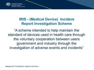 IRIS - (Medical Device) Incident
Report Investigation Scheme
“A scheme intended to help maintain the
standard of devices used in health care through
the voluntary cooperation between users
government and industry through the
investigation of adverse events and incidents”
Session A3: Post-Market Vigilance Activities
 