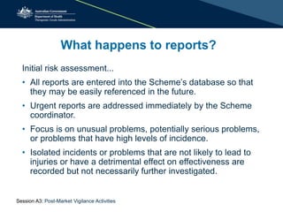 What happens to reports?
Initial risk assessment...
• All reports are entered into the Scheme’s database so that
they may be easily referenced in the future.
• Urgent reports are addressed immediately by the Scheme
coordinator.
• Focus is on unusual problems, potentially serious problems,
or problems that have high levels of incidence.
• Isolated incidents or problems that are not likely to lead to
injuries or have a detrimental effect on effectiveness are
recorded but not necessarily further investigated.
Session A3: Post-Market Vigilance Activities
 