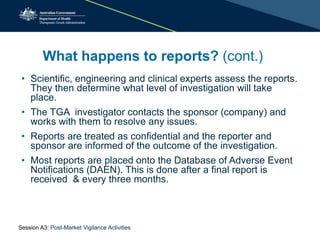 What happens to reports? (cont.)
• Scientific, engineering and clinical experts assess the reports.
They then determine what level of investigation will take
place.
• The TGA investigator contacts the sponsor (company) and
works with them to resolve any issues.
• Reports are treated as confidential and the reporter and
sponsor are informed of the outcome of the investigation.
• Most reports are placed onto the Database of Adverse Event
Notifications (DAEN). This is done after a final report is
received & every three months.
Session A3: Post-Market Vigilance Activities
 