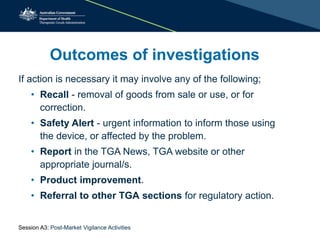 If action is necessary it may involve any of the following;
• Recall - removal of goods from sale or use, or for
correction.
• Safety Alert - urgent information to inform those using
the device, or affected by the problem.
• Report in the TGA News, TGA website or other
appropriate journal/s.
• Product improvement.
• Referral to other TGA sections for regulatory action.
Outcomes of investigations
Session A3: Post-Market Vigilance Activities
 