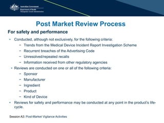 For safety and performance
• Conducted, although not exclusively, for the following criteria:
− Trends from the Medical Device Incident Report Investigation Scheme
− Recurrent breaches of the Advertising Code
− Unresolved/repeated recalls
− Information received from other regulatory agencies
• Reviews are conducted on one or all of the following criteria:
− Sponsor
− Manufacturer
− Ingredient
− Product
− Kind of Device
• Reviews for safety and performance may be conducted at any point in the product’s life-
cycle.
Post Market Review Process
Session A3: Post-Market Vigilance Activities
 