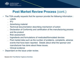 Post Market Review Process (cont.)
• The TGA usually requests that the sponsor provide the following information :
₋ Labels
₋ IFU
₋ Advertising material
₋ Technical documentation describing mechanism of action
₋ Declaration of Conformity and certification of the manufacturing process
and the product
₋ Risk assessment
₋ Ingredients and formulations of medicated/formulated devices
₋ Post market data such as the number of problems, complaints, adverse
events that have been reported. Details about what the sponsor and
manufacturer has done about these issues.
₋ Clinical evidence
• Dependant on the issue under review.
Session A3: Post-Market Vigilance Activities
 