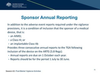31
Sponsor Annual Reporting
In addition to the adverse event reports required under the vigilance
provisions, it is a condition of inclusion that the sponsor of a medical
device, that is:
• an AIMD;
• a Class III; or
• an implantable Class IIb
Provides three consecutive annual reports to the TGA following
inclusion of the device on the ARTG (5.8 Regs):
• Annual reports are due on 1 October each year.
• Reports should be for the period 1 July to 30 June.
Session A3: Post-Market Vigilance Activities
 