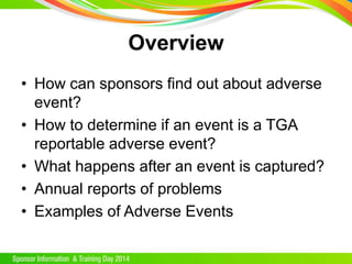 Overview
• How can sponsors find out about adverse
event?
• How to determine if an event is a TGA
reportable adverse event?
• What happens after an event is captured?
• Annual reports of problems
• Examples of Adverse Events
 