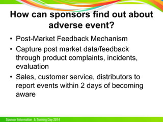 How can sponsors find out about
adverse event?
• Post-Market Feedback Mechanism
• Capture post market data/feedback
through product complaints, incidents,
evaluation
• Sales, customer service, distributors to
report events within 2 days of becoming
aware
 
