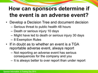 How can sponsors determine if
the event is an adverse event?
• Develop a Decision Tree and document decision
– Serious threat to public health 48 hours
– Death or serious injury 10 days
– Might have led to death or serious injury 30 days
– 8 Exemption Rules
• If in doubt as to whether an event is a TGA
reportable adverse event, always report
– Not reporting an adverse event has serious
consequences for the company and you
– It is always better to over report than under report
 