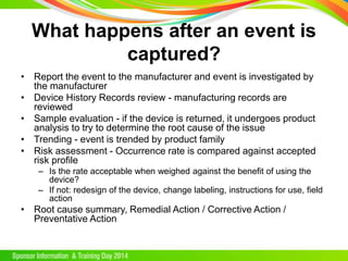 What happens after an event is
captured?
• Report the event to the manufacturer and event is investigated by
the manufacturer
• Device History Records review - manufacturing records are
reviewed
• Sample evaluation - if the device is returned, it undergoes product
analysis to try to determine the root cause of the issue
• Trending - event is trended by product family
• Risk assessment - Occurrence rate is compared against accepted
risk profile
– Is the rate acceptable when weighed against the benefit of using the
device?
– If not: redesign of the device, change labeling, instructions for use, field
action
• Root cause summary, Remedial Action / Corrective Action /
Preventative Action
 