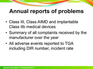 Annual reports of problems
• Class III, Class AIMD and implantable
Class IIb medical devices
• Summary of all complaints received by the
manufacturer over the year
• All adverse events reported to TGA
including DIR number, incident rate
 