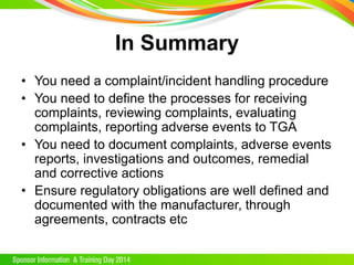 In Summary
• You need a complaint/incident handling procedure
• You need to define the processes for receiving
complaints, reviewing complaints, evaluating
complaints, reporting adverse events to TGA
• You need to document complaints, adverse events
reports, investigations and outcomes, remedial
and corrective actions
• Ensure regulatory obligations are well defined and
documented with the manufacturer, through
agreements, contracts etc
 