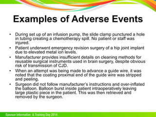 Examples of Adverse Events
• During set up of an infusion pump, the slide clamp punctured a hole
in tubing creating a chemotherapy spill. No patient or staff was
injured.
• Patient underwent emergency revision surgery of a hip joint implant
due to elevated metal ion levels.
• Manufacturer provides insufficient details on cleaning methods for
reusable surgical instruments used in brain surgery, despite obvious
risk of transmission of CJD.
• When an attempt was being made to advance a guide wire, it was
noted that the coating proximal end of the guide wire was stripped
and peeling.
• Surgeon did not follow manufacturer’s instructions and over-inflated
the balloon. Balloon burst inside patient intraoperatively leaving
large plastic piece in the patient. This was then retrieved and
removed by the surgeon.
 