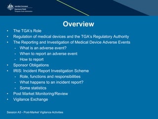 Overview
• The TGA’s Role
• Regulation of medical devices and the TGA’s Regulatory Authority
• The Reporting and Investigation of Medical Device Adverse Events
- What is an adverse event?
- When to report an adverse event
- How to report
• Sponsor Obligations
• IRIS: Incident Report Investigation Scheme
- Role, functions and responsibilities
- What happens to an incident report?
- Some statistics
• Post Market Monitoring/Review
• Vigilance Exchange
Session A3 - Post-Market Vigilance Activities
 