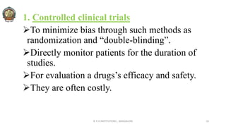 1. Controlled clinical trials
To minimize bias through such methods as
randomization and “double-blinding”.
Directly monitor patients for the duration of
studies.
For evaluation a drugs’s efficacy and safety.
They are often costly.
© R R INSTITUTIONS , BANGALORE 10
 
