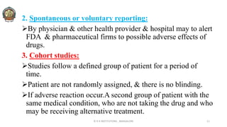 2. Spontaneous or voluntary reporting:
By physician & other health provider & hospital may to alert
FDA & pharmaceutical firms to possible adverse effects of
drugs.
3. Cohort studies:
Studies follow a defined group of patient for a period of
time.
Patient are not randomly assigned, & there is no blinding.
If adverse reaction occur.A second group of patient with the
same medical condition, who are not taking the drug and who
may be receiving alternative treatment.
© R R INSTITUTIONS , BANGALORE 11
 