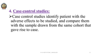 4. Case-control studies:
Case control studies identify patient with the
adverse effects to be studied, and compare them
with the sample drawn from the same cohort that
gave rise to case.
© R R INSTITUTIONS , BANGALORE 12
 
