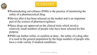 Postmarketing surveillance (PMS) is the practice of monitoring the
safety of a pharmaceutical drug.
Device after it has been released on the market and is an important
part of the science of pharmacovigilance.
Since drugs are approved on the clinical trials which involve
relatively small numbers of people who have been selected for this
purpose.
PMS can further refine, or confirm or deny , the safety of a drug after
it is used in the general population by the large numbers of people who
have a wide variety if medical conditions.
© R R INSTITUTIONS , BANGALORE 13
SUMMARY
 