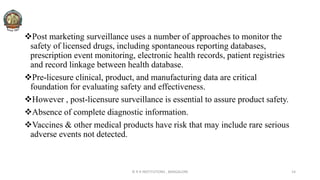 Post marketing surveillance uses a number of approaches to monitor the
safety of licensed drugs, including spontaneous reporting databases,
prescription event monitoring, electronic health records, patient registries
and record linkage between health database.
Pre-licesure clinical, product, and manufacturing data are critical
foundation for evaluating safety and effectiveness.
However , post-licensure surveillance is essential to assure product safety.
Absence of complete diagnostic information.
Vaccines & other medical products have risk that may include rare serious
adverse events not detected.
© R R INSTITUTIONS , BANGALORE 14
 