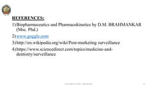 REFERENCES:
1)Biopharmaceutics and Pharmacokinetics by D.M. BRAHMANKAR
(Msc. Phd.)
2)www.goggle.com
3)http://en.wikipedia.org/wiki/Post-marketing surveillance
4)https://www.sciencedirect.com/topics/medicine-and-
dentistry/surveillance
© R R INSTITUTIONS , BANGALORE 15
 