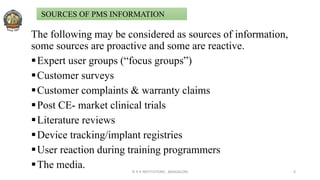 The following may be considered as sources of information,
some sources are proactive and some are reactive.
Expert user groups (“focus groups”)
Customer surveys
Customer complaints & warranty claims
Post CE- market clinical trials
Literature reviews
Device tracking/implant registries
User reaction during training programmers
The media. © R R INSTITUTIONS , BANGALORE 6
SOURCES OF PMS INFORMATION
 