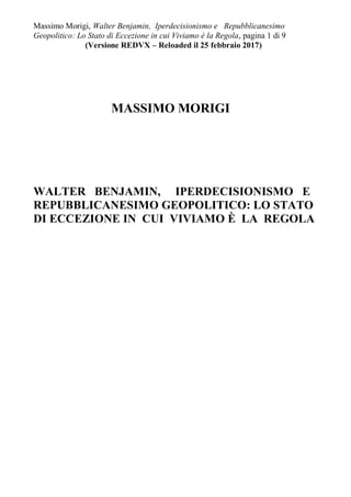 Massimo Morigi, Walter Benjamin, Iperdecisionismo e Repubblicanesimo
Geopolitico: Lo Stato di Eccezione in cui Viviamo è la Regola, pagina 1 di 9
(Versione REDVX – Reloaded il 25 febbraio 2017)
MASSIMO MORIGI
WALTER BENJAMIN, IPERDECISIONISMO E
REPUBBLICANESIMO GEOPOLITICO: LO STATO
DI ECCEZIONE IN CUI VIVIAMO È LA REGOLA
 