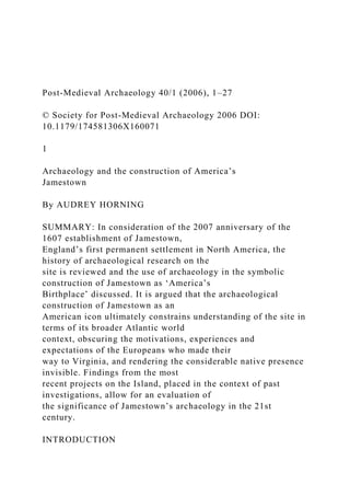 Post-Medieval Archaeology 40/1 (2006), 1–27
© Society for Post-Medieval Archaeology 2006 DOI:
10.1179/174581306X160071
1
Archaeology and the construction of America’s
Jamestown
By AUDREY HORNING
SUMMARY: In consideration of the 2007 anniversary of the
1607 establishment of Jamestown,
England’s first permanent settlement in North America, the
history of archaeological research on the
site is reviewed and the use of archaeology in the symbolic
construction of Jamestown as ‘America’s
Birthplace’ discussed. It is argued that the archaeological
construction of Jamestown as an
American icon ultimately constrains understanding of the site in
terms of its broader Atlantic world
context, obscuring the motivations, experiences and
expectations of the Europeans who made their
way to Virginia, and rendering the considerable native presence
invisible. Findings from the most
recent projects on the Island, placed in the context of past
investigations, allow for an evaluation of
the significance of Jamestown’s archaeology in the 21st
century.
INTRODUCTION
 