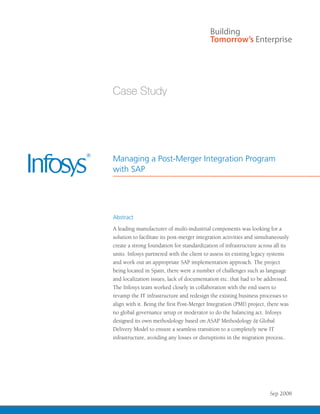 Managing a Post-Merger Integration Program
with SAP




Abstract
A leading manufacturer of multi-industrial components was looking for a
solution to facilitate its post-merger integration activities and simultaneously
create a strong foundation for standardization of infrastructure across all its
units. Infosys partnered with the client to assess its existing legacy systems
and work out an appropriate SAP implementation approach. The project
being located in Spain, there were a number of challenges such as language
and localization issues, lack of documentation etc. that had to be addressed.
The Infosys team worked closely in collaboration with the end users to
revamp the IT infrastructure and redesign the existing business processes to
align with it. Being the first Post-Merger Integration (PMI) project, there was
no global governance setup or moderator to do the balancing act. Infosys
designed its own methodology based on ASAP Methodology & Global
Delivery Model to ensure a seamless transition to a completely new IT
infrastructure, avoiding any losses or disruptions in the migration process..




                                                                       Sep 2008
 