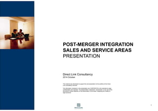 1
POST-MERGER INTEGRATION
SALES DEPARTMENTS
PRESENTATION
Direct Link Consulting
2016 February
This material was developed to support the oral presentation of Direct Link Consulting
services.
The information contained in this presentation are CONFIDENTIAL and protected by legal
confidentiality and copyright. The dissemination, distribution, reproduction or any use of this
document's content depends on the authorization of the issuer, subjecting the violator to
legal sanctions.
 