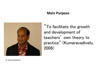 Main Purpose
• “To facilitate the growth
and development of
teachers’ own theory to
practice” (Kumaravadivelu,
2006)
B. Kumaravadivelu
 